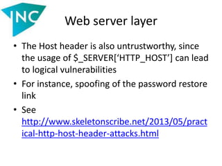 Web server layer
• The Host header is also untrustworthy, since
the usage of $_SERVER[‘HTTP_HOST’] can lead
to logical vulnerabilities
• For instance, spoofing of the password restore
link
• See
http://www.skeletonscribe.net/2013/05/pract
ical-http-host-header-attacks.html
 