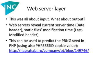 Web server layer
• This was all about input. What about output?
• Web servers reveal current server time (Date
header), static files’ modification time (Last-
Modified header)
• This can be used to predict the PRNG seed in
PHP (using also PHPSESSID cookie value):
http://habrahabr.ru/company/pt/blog/149746/
 