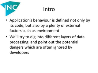 Intro
• Application’s behaviour is defined not only by
its code, but also by a plenty of external
factors such as environment
• We’ll try to dig into different layers of data
processing and point out the potential
dangers which are often ignored by
developers
 