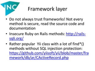 Framework layer
• Do not always trust frameworks! Not every
method is secure, read the source code and
documentation
• Insecure Ruby on Rails methods: http://rails-
sqli.org/
• Rather popular Yii class with a lot of find*()
methods without SQL injection protection:
https://github.com/yiisoft/yii/blob/master/fra
mework/db/ar/CActiveRecord.php
 