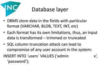 Database layer
• DBMS store data in the fields with particular
format (VARCHAR, BLOB, TEXT, INT, etc)
• Each format has its own limitations, thus, an input
data is transformed – trimmed or truncated
• SQL column truncation attack can lead to
compromise of any user account in the system:
INSERT INTO `users` VALUES (‘admin x’,
‘password’);
 