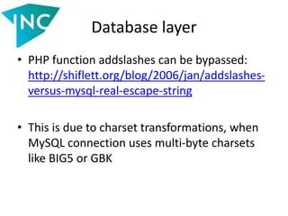 Database layer
• PHP function addslashes can be bypassed:
http://shiflett.org/blog/2006/jan/addslashes-
versus-mysql-real-escape-string
• This is due to charset transformations, when
MySQL connection uses multi-byte charsets
like BIG5 or GBK
 