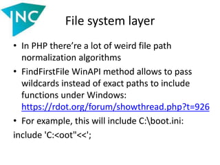 File system layer
• In PHP there’re a lot of weird file path
normalization algorithms
• FindFirstFile WinAPI method allows to pass
wildcards instead of exact paths to include
functions under Windows:
https://rdot.org/forum/showthread.php?t=926
• For example, this will include C:boot.ini:
include 'C:<oot"<<';
 