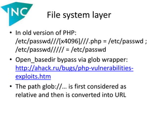 File system layer
• In old version of PHP:
/etc/passwd///[x4096]///.php = /etc/passwd ;
/etc/passwd///// = /etc/passwd
• Open_basedir bypass via glob wrapper:
http://ahack.ru/bugs/php-vulnerabilities-
exploits.htm
• The path glob://… is first considered as
relative and then is converted into URL
 
