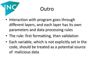 Outro
• Interaction with program goes through
different layers, and each layer has its own
parameters and data processing rules
• The rule: first formatting, then validation
• Each variable, which is not explicitly set in the
code, should be treated as a potential source
of malicious data
 