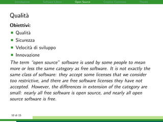 Introduzione Software Libero Open Source Creative Commons Thanks
Qualit`a
Obiettivi:
Qualit`a
Sicurezza
Velocit`a di sviluppo
Innovazione
The term “open source” software is used by some people to mean
more or less the same category as free software. It is not exactly the
same class of software: they accept some licenses that we consider
too restrictive, and there are free software licenses they have not
accepted. However, the diﬀerences in extension of the category are
small: nearly all free software is open source, and nearly all open
source software is free.
10 di 15
 