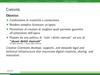 Introduzione Software Libero Open Source Creative Commons Thanks
Cretivit`a
Obiettivi:
Condivisione di creativit`a e conoscienza
Rendere semplice licenziare un’opera
Permettere al creatore di scegliere quali permessi garantire
all’utilizzatore dell’opera
Passare da una politica di “tutti i diritti riservati” ad una di
“alcuni diritti riservati”
All rights reserved → Some rights reserved
Creative Commons develops, supports, and stewards legal and
technical infrastructure that maximizes digital creativity, sharing, and
innovation.
13 di 15
 