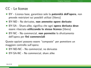 Introduzione Software Libero Open Source Creative Commons Thanks
CC - Le licenze
BY - Licenza base, garantisce solo la paternit`a dell’opera, non
prevede restrizioni sui possibili utilizzi (libera)
BY-ND - No derivates, non ammette opere derivate
BY-SA - Share-alike, signiﬁca che ogni opera derivata deve
essere rilasciata utilizzando la stessa licenza (libera)
BY-NC - No commercial, non permette lo sfruttamento
dell’opera per ﬁni commerciali
Queste opzioni possono essere “composte” per pemettere un
maggiore controllo sull’opera:
BY-ND-NC - No commercial, no derivates
BY-SA-NC - No commercial, share alike
14 di 15
 