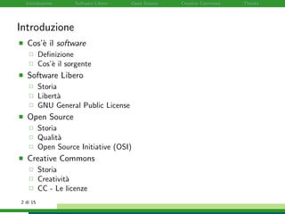 Introduzione Software Libero Open Source Creative Commons Thanks
Introduzione
Cos’`e il software
Deﬁnizione
Cos’`e il sorgente
Software Libero
Storia
Libert`a
GNU General Public License
Open Source
Storia
Qualit`a
Open Source Initiative (OSI)
Creative Commons
Storia
Creativit`a
CC - Le licenze
2 di 15
 