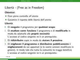 Introduzione Software Libero Open Source Creative Commons Thanks
Libert`a - (Free as in Freedom)
Obiettivi:
Dare pieno controllo all’utente
Garantire il rispetto delle libert`a dell’utente
Libert`a:
0. Di eseguire il programma per qualsiasi scopo.
1. Di studiare come funziona il programma e di modiﬁcarlo in
modo da adattarlo alle proprie necessit`a
L’accesso al codice sorgente ne `e un prerequisito.
2. Di ridistribuire copie in modo da aiutare il prossimo
3. Di migliorare il programma e distribuirne pubblicamente i
miglioramenti da voi apportati (e le vostre versioni modiﬁcate in
genere), in modo tale che tutta la comunit`a ne tragga beneﬁcio
L’accesso al codice sorgente ne `e un prerequisito.
7 di 15
 