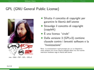 Introduzione Software Libero Open Source Creative Commons Thanks
GPL (GNU General Public License)
rms - GNU - FSF - GPL - GPLv3
Sfrutta il concetto di copyright per
garantire le libert`a dell’utente
Stravolge il concetto di copyright
(copyleft)
`E una licenza “virale”
Dalla versione 3 (GPLv3) contiene
clausole contro i brevetti software e la
“tivoizzazione”
Nota: La tivoizzazione `e quel processo per cui un dispositivo
viene venduto con al suo interno software libero ma che tramite
restrizioni hardware nega le libert`a dell’utente
8 di 15
 
