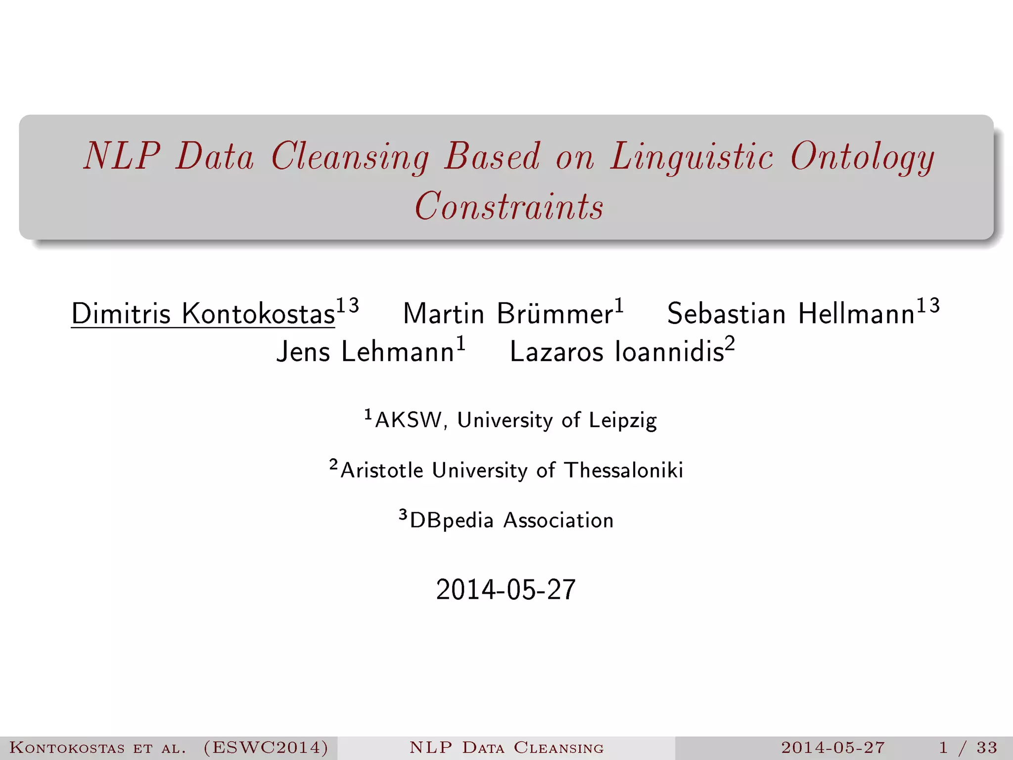 NLP Data Cleansing Based on Linguistic Ontology
Constraints
Dimitris Kontokostas13
Martin Brümmer1
Sebastian Hellmann13
Jens Lehmann1
Lazaros Ioannidis2
1AKSW, University of Leipzig
2Aristotle University of Thessaloniki
3DBpedia Association
2014-05-27
Kontokostas et al. (ESWC2014) NLP Data Cleansing 2014-05-27 1 / 33
 