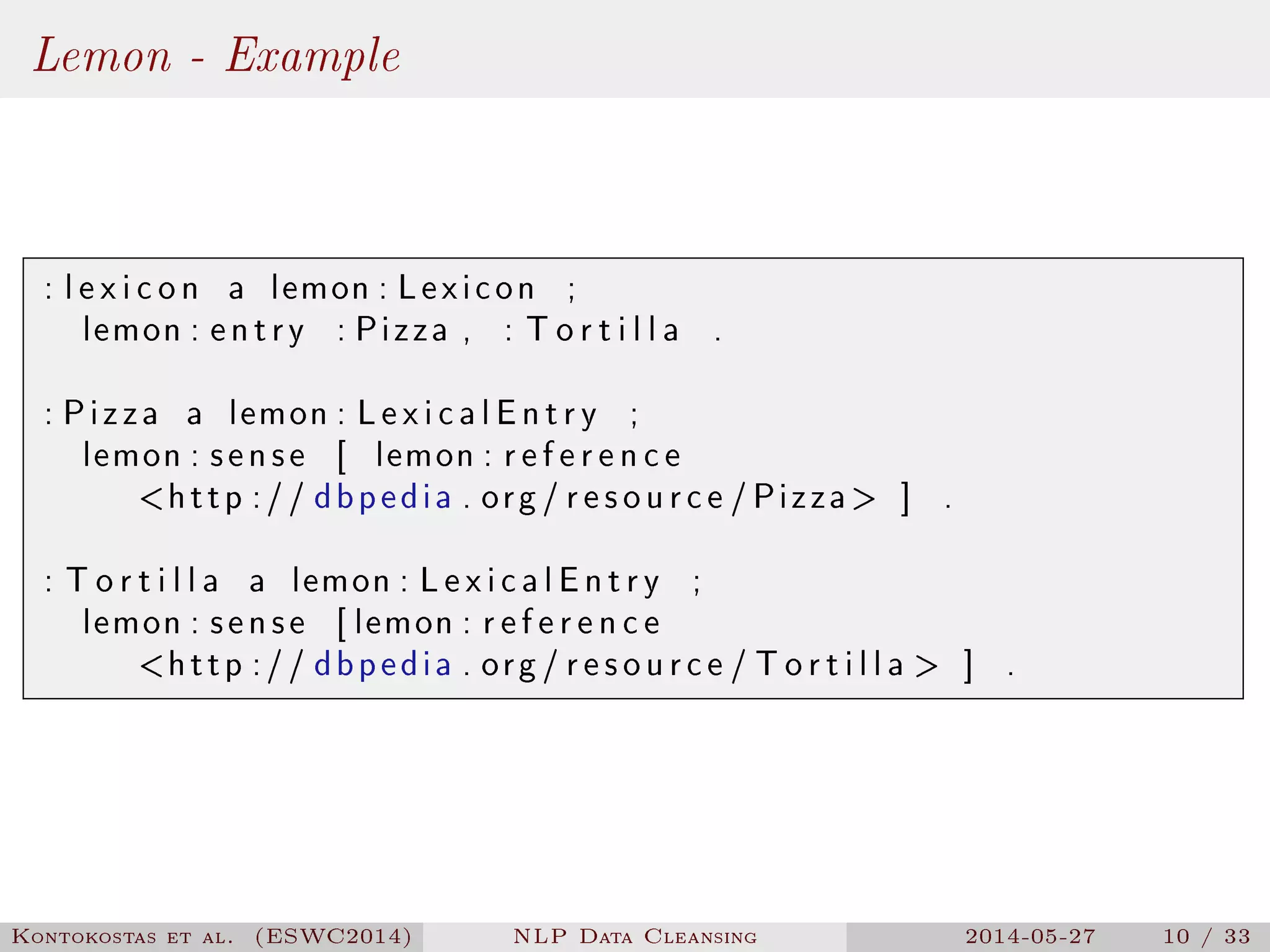Lemon - Example
: l e x i c o n a lemon : Lexicon ;
lemon : entry : Pizza , : T o r t i l l a .
: Pizza a lemon : LexicalEntry ;
lemon : sense [ lemon : r e f e r e n c e
http :// dbpedia . org / resource /Pizza ] .
: T o r t i l l a a lemon : LexicalEntry ;
lemon : sense [ lemon : r e f e r e n c e
http :// dbpedia . org / resource / T o r t i l l a  ] .
Kontokostas et al. (ESWC2014) NLP Data Cleansing 2014-05-27 10 / 33
 