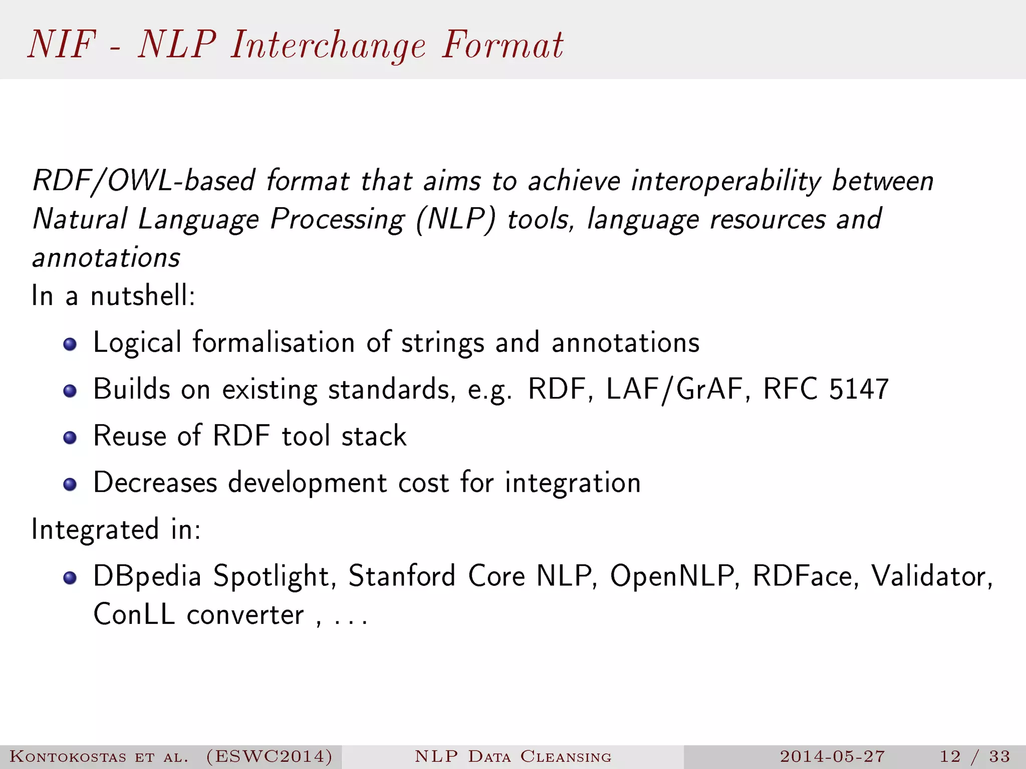 NIF - NLP Interchange Format
RDF/OWL-based format that aims to achieve interoperability between
Natural Language Processing (NLP) tools, language resources and
annotations
In a nutshell:
Logical formalisation of strings and annotations
Builds on existing standards, e.g. RDF, LAF/GrAF, RFC 5147
Reuse of RDF tool stack
Decreases development cost for integration
Integrated in:
DBpedia Spotlight, Stanford Core NLP, OpenNLP, RDFace, Validator,
ConLL converter , ...
Kontokostas et al. (ESWC2014) NLP Data Cleansing 2014-05-27 12 / 33
 