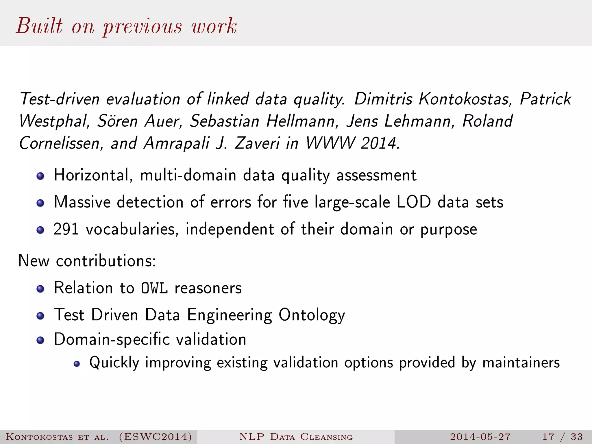 Built on previous work
Test-driven evaluation of linked data quality. Dimitris Kontokostas, Patrick
Westphal, Sören Auer, Sebastian Hellmann, Jens Lehmann, Roland
Cornelissen, and Amrapali J. Zaveri in WWW 2014.
Horizontal, multi-domain data quality assessment
Massive detection of errors for ve large-scale LOD data sets
291 vocabularies, independent of their domain or purpose
New contributions:
Relation to OWL reasoners
Test Driven Data Engineering Ontology
Domain-specic validation
Quickly improving existing validation options provided by maintainers
Kontokostas et al. (ESWC2014) NLP Data Cleansing 2014-05-27 17 / 33
 