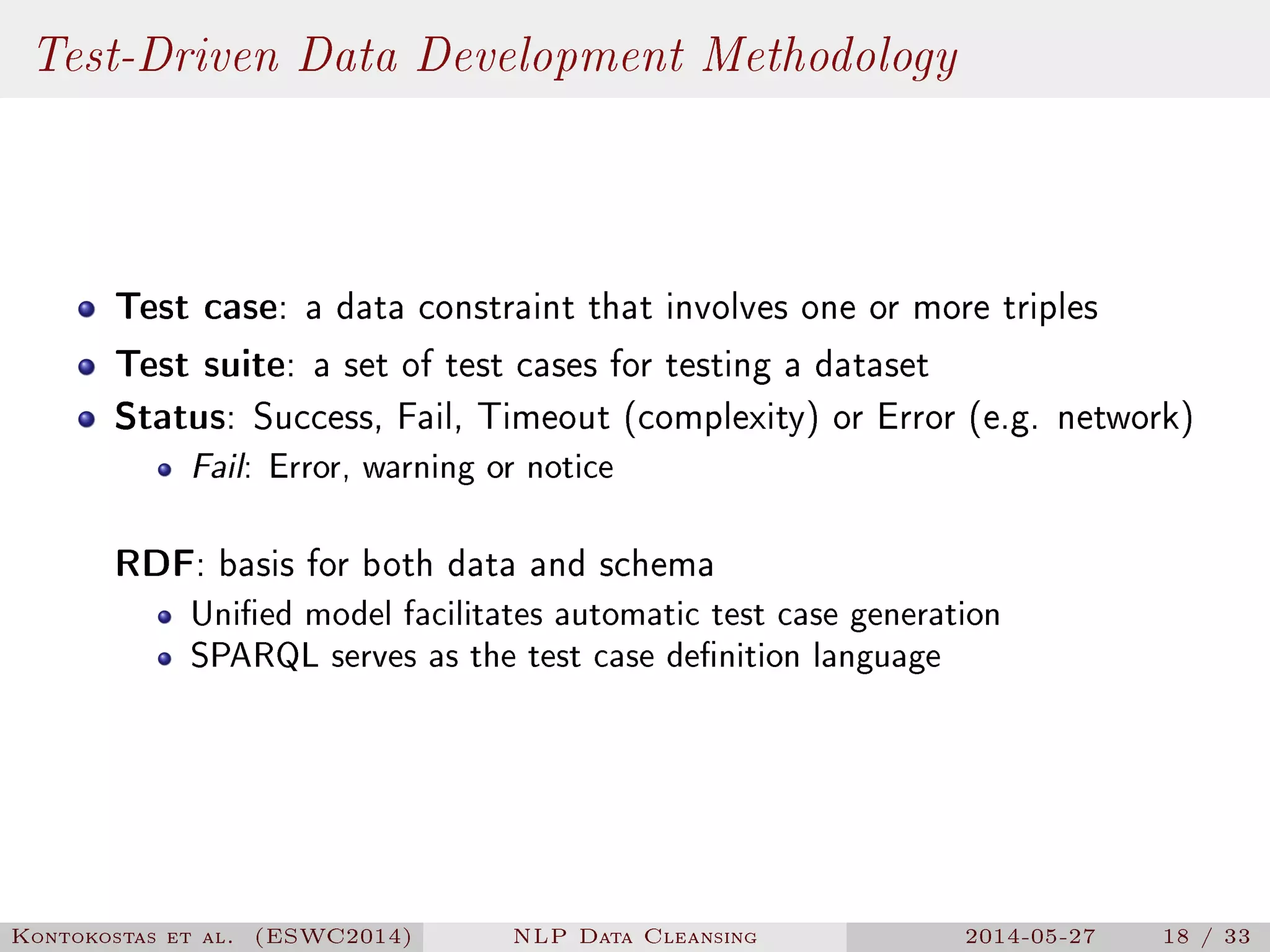 Test-Driven Data Development Methodology
Test case: a data constraint that involves one or more triples
Test suite: a set of test cases for testing a dataset
Status: Success, Fail, Timeout (complexity) or Error (e.g. network)
Fail: Error, warning or notice
RDF: basis for both data and schema
Unied model facilitates automatic test case generation
SPARQL serves as the test case denition language
Kontokostas et al. (ESWC2014) NLP Data Cleansing 2014-05-27 18 / 33
 