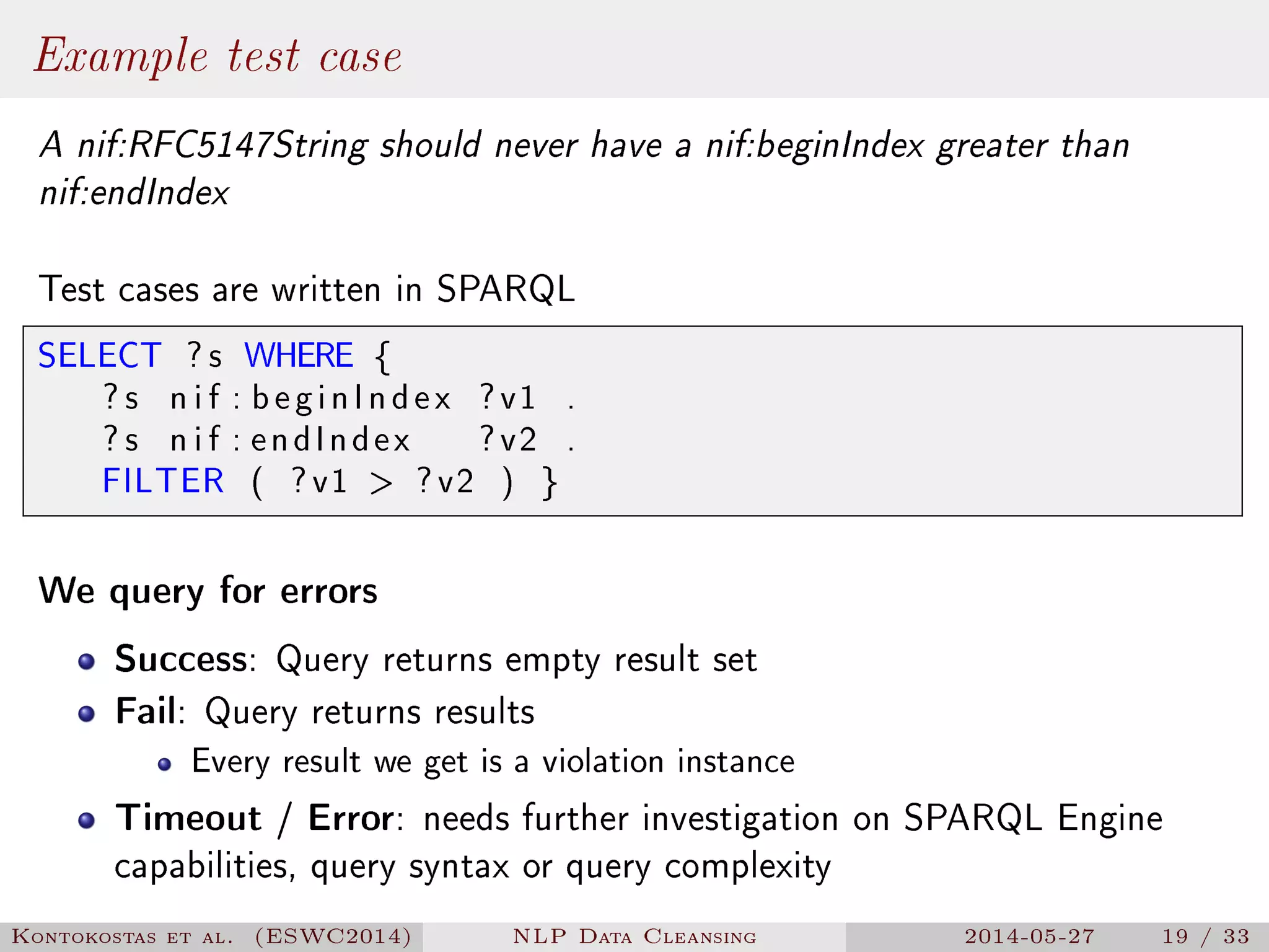 Example test case
A nif:RFC5147String should never have a nif:beginIndex greater than
nif:endIndex
Test cases are written in SPARQL
SELECT ? s WHERE {
? s n i f : beginIndex ?v1 .
? s n i f : endIndex ?v2 .
FILTER ( ?v1  ?v2 ) }
We query for errors
Success: Query returns empty result set
Fail: Query returns results
Every result we get is a violation instance
Timeout / Error: needs further investigation on SPARQL Engine
capabilities, query syntax or query complexity
Kontokostas et al. (ESWC2014) NLP Data Cleansing 2014-05-27 19 / 33
 