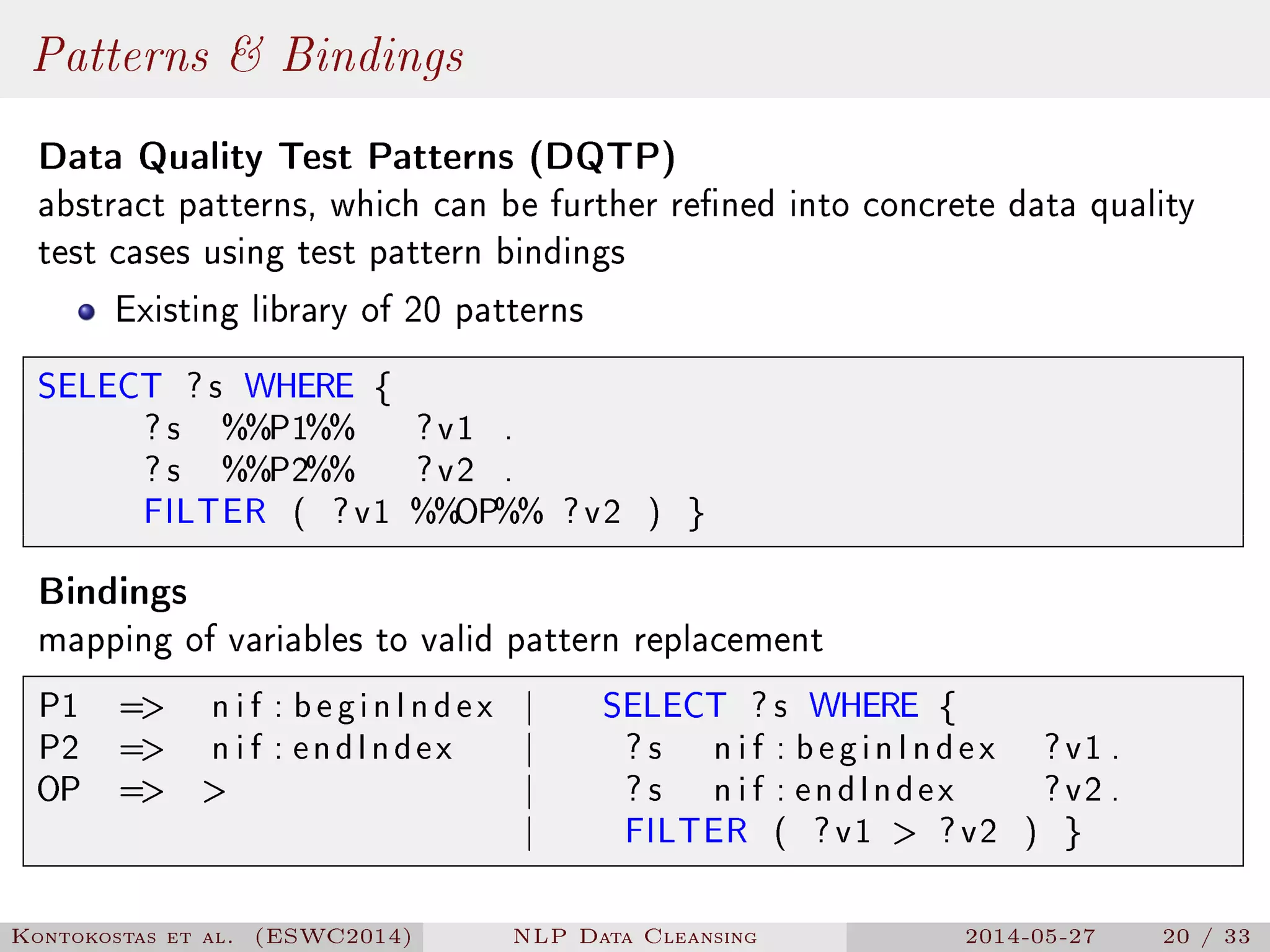 Patterns  Bindings
Data Quality Test Patterns (DQTP)
abstract patterns, which can be further rened into concrete data quality
test cases using test pattern bindings
Existing library of 20 patterns
SELECT ? s WHERE {
? s %%P1%% ?v1 .
? s %%P2%% ?v2 .
FILTER ( ?v1 %%OP%% ?v2 ) }
Bindings
mapping of variables to valid pattern replacement
P1 = n i f : beginIndex | SELECT ? s WHERE {
P2 = n i f : endIndex | ? s n i f : beginIndex ?v1 .
OP =  | ? s n i f : endIndex ?v2 .
| FILTER ( ?v1  ?v2 ) }
Kontokostas et al. (ESWC2014) NLP Data Cleansing 2014-05-27 20 / 33
 