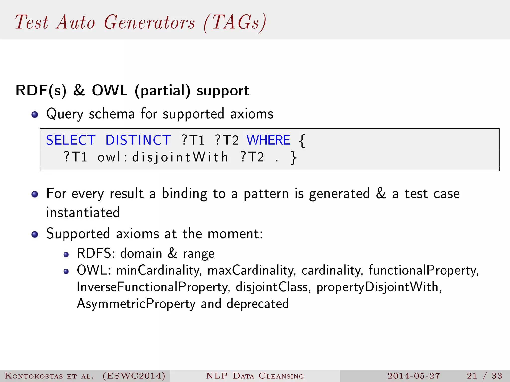 Test Auto Generators (TAGs)
RDF(s)  OWL (partial) support
Query schema for supported axioms
SELECT DISTINCT ?T1 ?T2 WHERE {
?T1 owl : d i s j o i n t W i t h ?T2 . }
For every result a binding to a pattern is generated  a test case
instantiated
Supported axioms at the moment:
RDFS: domain  range
OWL: minCardinality, maxCardinality, cardinality, functionalProperty,
InverseFunctionalProperty, disjointClass, propertyDisjointWith,
AsymmetricProperty and deprecated
Kontokostas et al. (ESWC2014) NLP Data Cleansing 2014-05-27 21 / 33
 