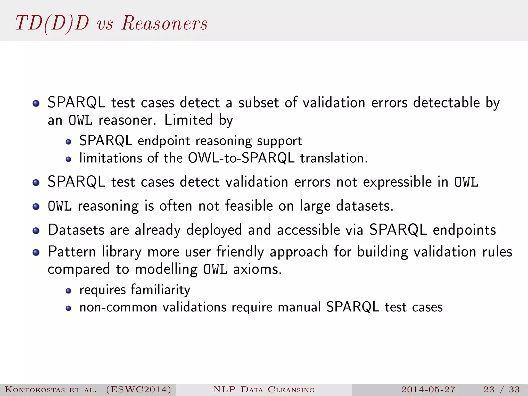 TD(D)D vs Reasoners
SPARQL test cases detect a subset of validation errors detectable by
an OWL reasoner. Limited by
SPARQL endpoint reasoning support
limitations of the OWL-to-SPARQL translation.
SPARQL test cases detect validation errors not expressible in OWL
OWL reasoning is often not feasible on large datasets.
Datasets are already deployed and accessible via SPARQL endpoints
Pattern library more user friendly approach for building validation rules
compared to modelling OWL axioms.
requires familiarity
non-common validations require manual SPARQL test cases
Kontokostas et al. (ESWC2014) NLP Data Cleansing 2014-05-27 23 / 33
 