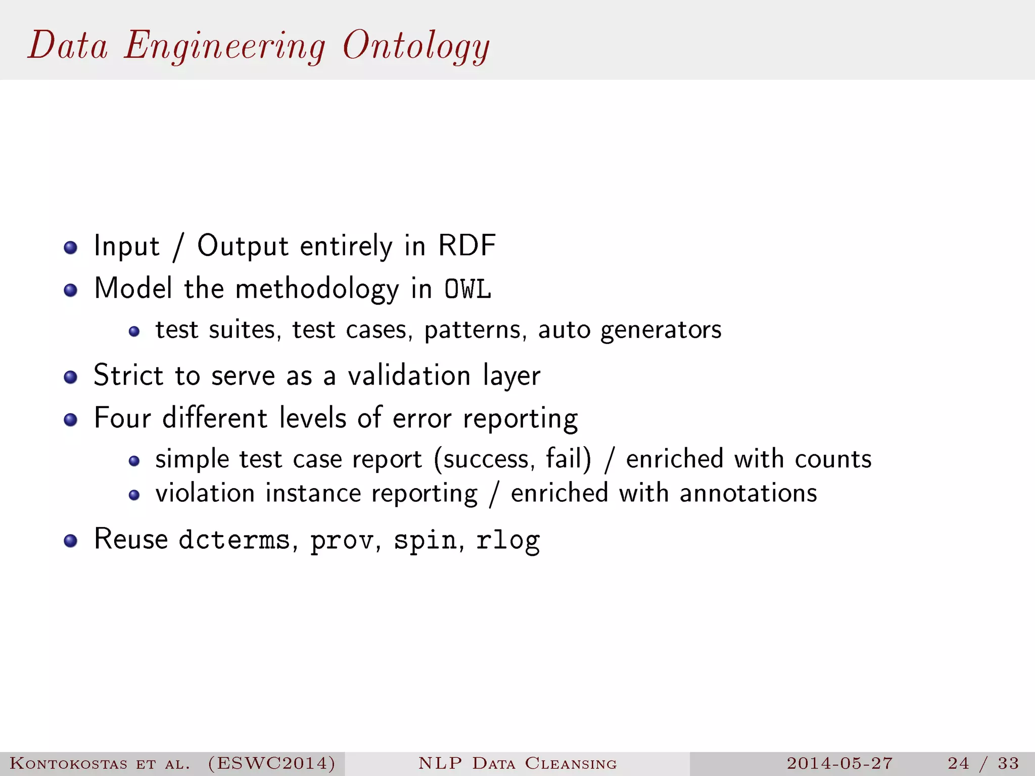 Data Engineering Ontology
Input / Output entirely in RDF
Model the methodology in OWL
test suites, test cases, patterns, auto generators
Strict to serve as a validation layer
Four dierent levels of error reporting
simple test case report (success, fail) / enriched with counts
violation instance reporting / enriched with annotations
Reuse dcterms, prov, spin, rlog
Kontokostas et al. (ESWC2014) NLP Data Cleansing 2014-05-27 24 / 33
 