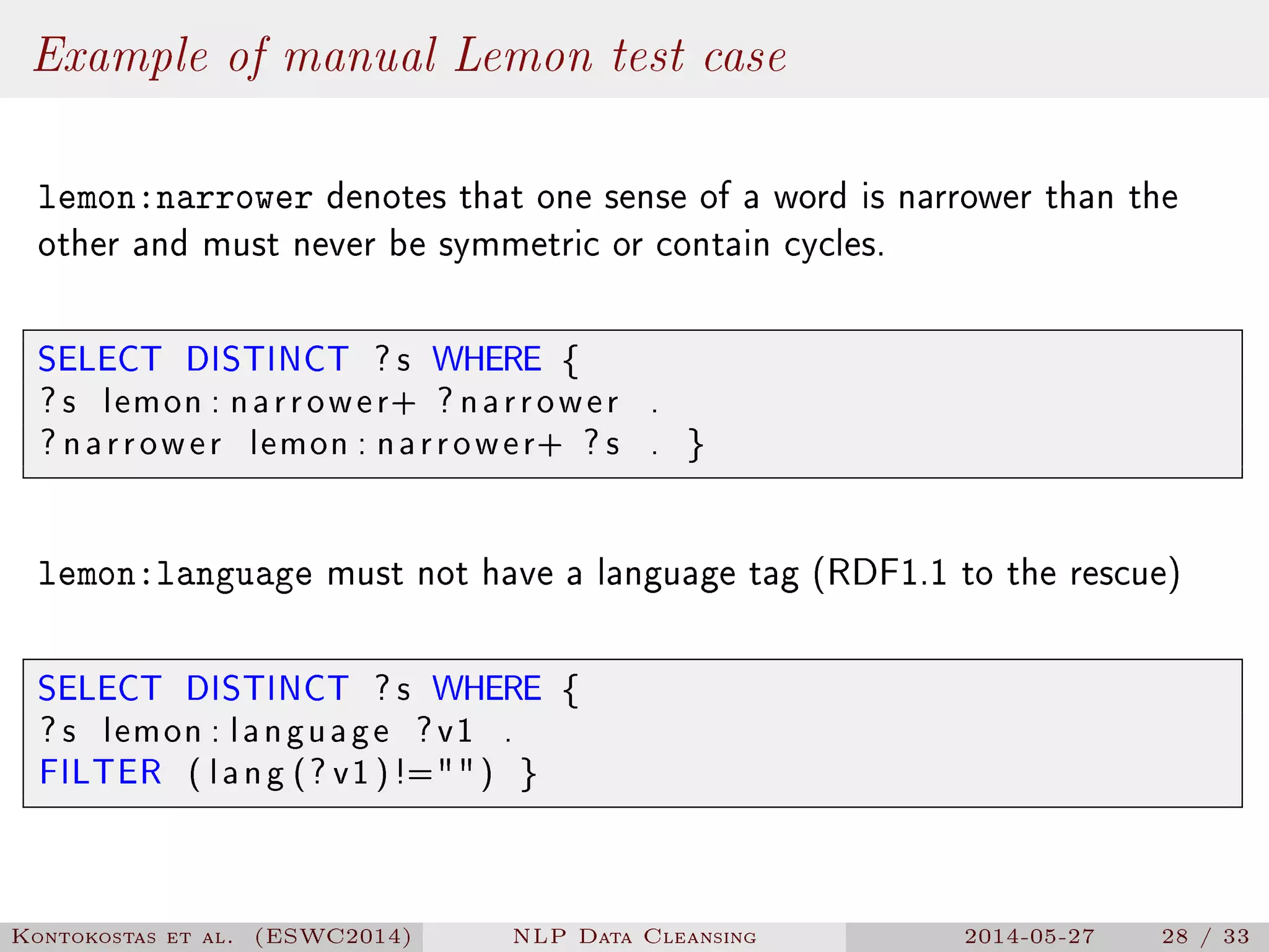 Example of manual Lemon test case
lemon:narrower denotes that one sense of a word is narrower than the
other and must never be symmetric or contain cycles.
SELECT DISTINCT ? s WHERE {
? s lemon : narrower+ ? narrower .
? narrower lemon : narrower+ ? s . }
lemon:language must not have a language tag (RDF1.1 to the rescue)
SELECT DISTINCT ? s WHERE {
? s lemon : language ?v1 .
FILTER ( lang (? v1 )!=) }
Kontokostas et al. (ESWC2014) NLP Data Cleansing 2014-05-27 28 / 33
 