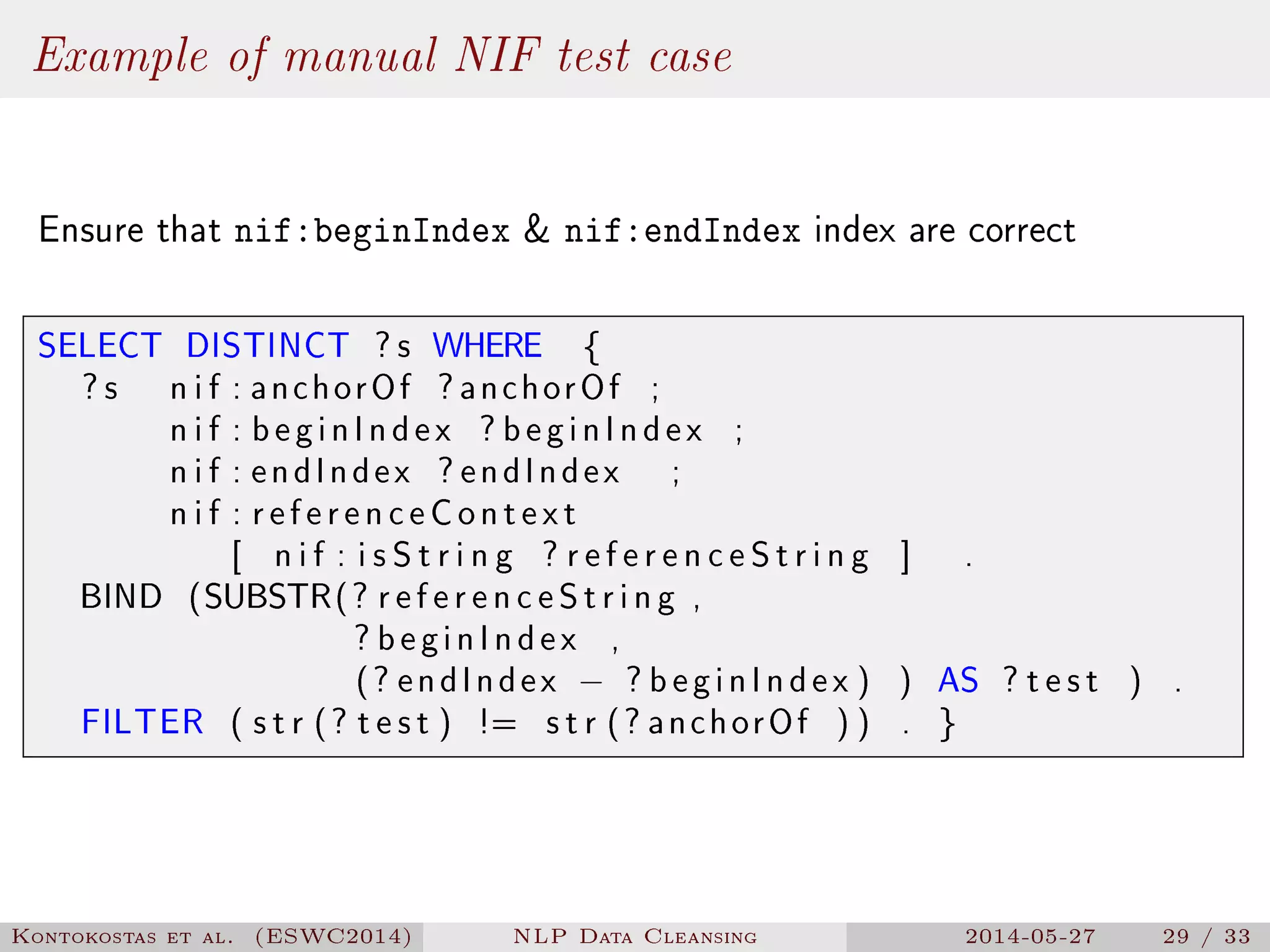 Example of manual NIF test case
Ensure that nif:beginIndex  nif:endIndex index are correct
SELECT DISTINCT ? s WHERE {
? s n i f : anchorOf ? anchorOf ;
n i f : beginIndex ? beginIndex ;
n i f : endIndex ? endIndex ;
n i f : referenceContext
[ n i f : i s S t r i n g ? r e f e r e n c e S t r i n g ] .
BIND (SUBSTR(? r e f e r e n c e S t r i n g ,
? beginIndex ,
(? endIndex − ? beginIndex ) ) AS ? t e s t ) .
FILTER ( s t r (? t e s t ) != s t r (? anchorOf ) ) . }
Kontokostas et al. (ESWC2014) NLP Data Cleansing 2014-05-27 29 / 33
 