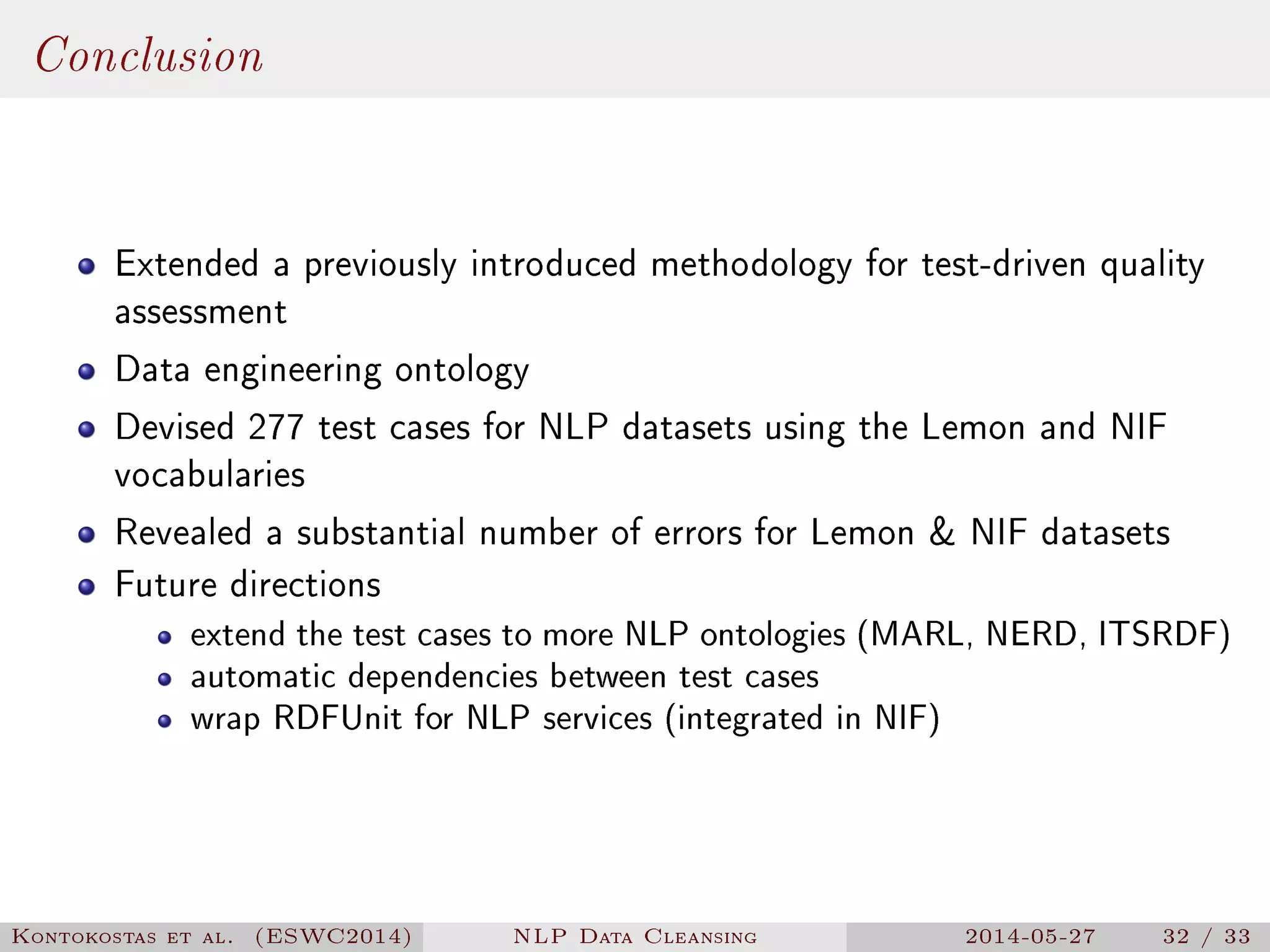 Conclusion
Extended a previously introduced methodology for test-driven quality
assessment
Data engineering ontology
Devised 277 test cases for NLP datasets using the Lemon and NIF
vocabularies
Revealed a substantial number of errors for Lemon  NIF datasets
Future directions
extend the test cases to more NLP ontologies (MARL, NERD, ITSRDF)
automatic dependencies between test cases
wrap RDFUnit for NLP services (integrated in NIF)
Kontokostas et al. (ESWC2014) NLP Data Cleansing 2014-05-27 32 / 33
 