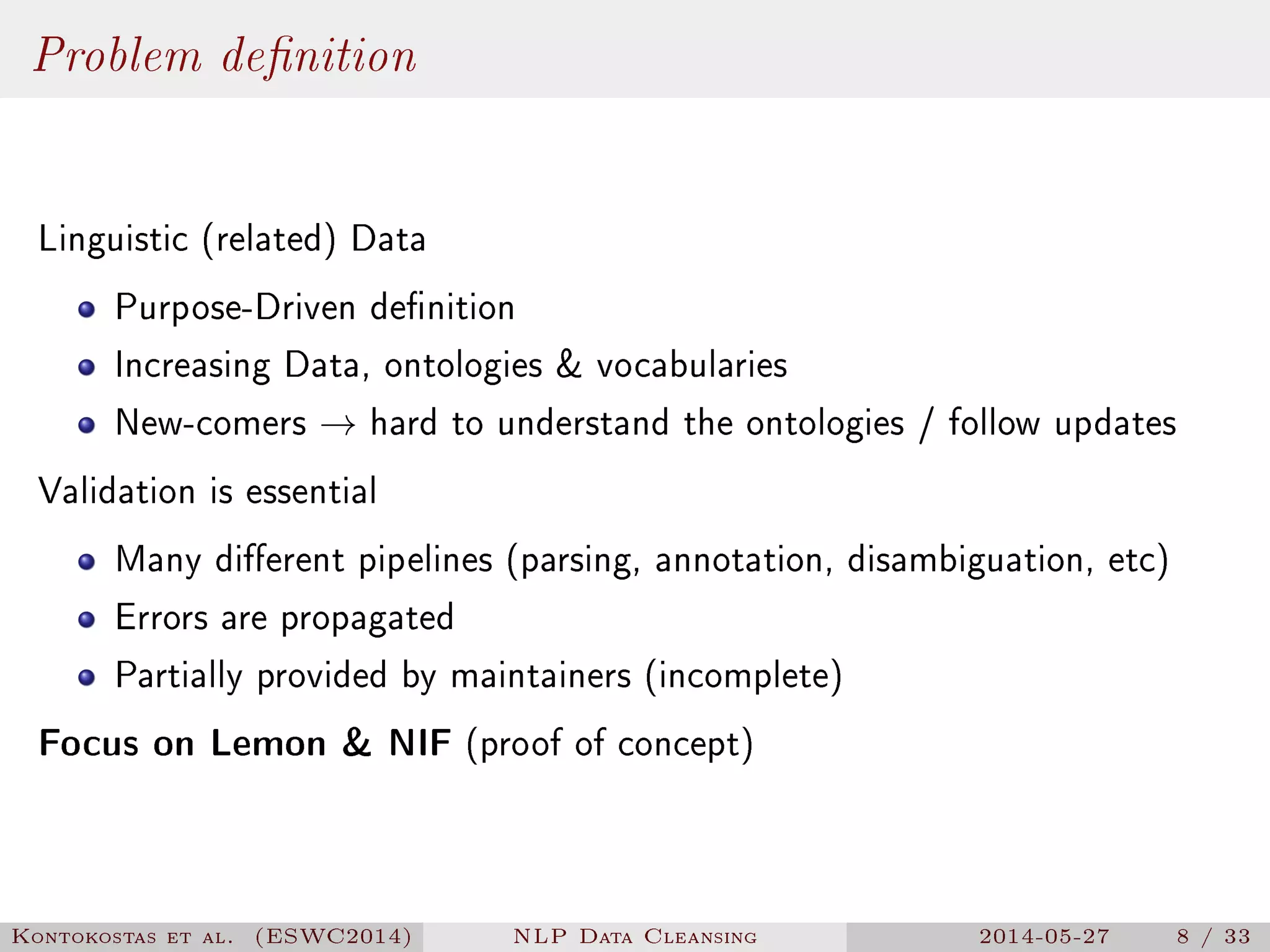 Problem denition
Linguistic (related) Data
Purpose-Driven denition
Increasing Data, ontologies  vocabularies
New-comers → hard to understand the ontologies / follow updates
Validation is essential
Many dierent pipelines (parsing, annotation, disambiguation, etc)
Errors are propagated
Partially provided by maintainers (incomplete)
Focus on Lemon  NIF (proof of concept)
Kontokostas et al. (ESWC2014) NLP Data Cleansing 2014-05-27 8 / 33
 