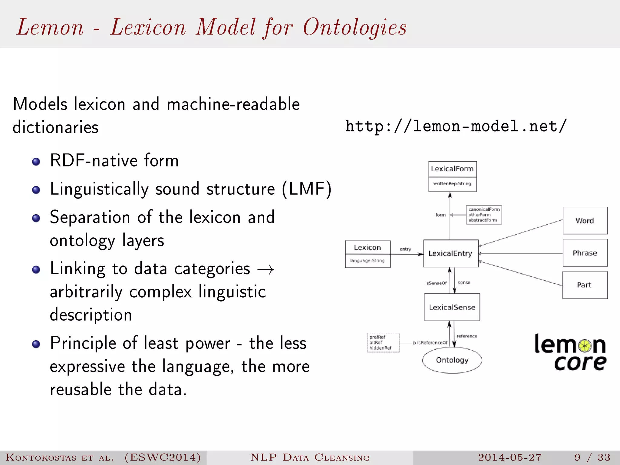 Lemon - Lexicon Model for Ontologies
Models lexicon and machine-readable
dictionaries
RDF-native form
Linguistically sound structure (LMF)
Separation of the lexicon and
ontology layers
Linking to data categories →
arbitrarily complex linguistic
description
Principle of least power - the less
expressive the language, the more
reusable the data.
http://lemon-model.net/
Kontokostas et al. (ESWC2014) NLP Data Cleansing 2014-05-27 9 / 33
 