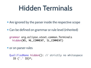 Hidden Terminals
Are ignored by the parser inside the respective scope
Can be defined on grammar or rule level (inherited) 
 
grammar org.eclipse.xtext.common.Terminals  
hidden(WS, ML_COMMENT, SL_COMMENT)
or on parser rules 
 
QualifiedName hidden(): // strictly no whitespace	
ID ('.' ID)*;
 
