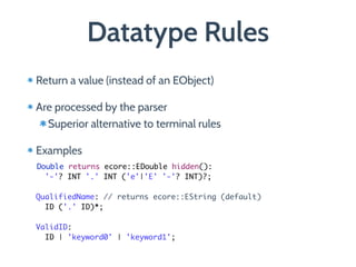 Datatype Rules
Return a value (instead of an EObject)
Are processed by the parser
Superior alternative to terminal rules
Examples 
 
Double returns ecore::EDouble hidden(): 
'-'? INT '.' INT ('e'|'E' '-'? INT)?; 
 
QualifiedName: // returns ecore::EString (default) 
ID ('.' ID)*; 
 
ValidID: 
ID | 'keyword0' | 'keyword1';
 