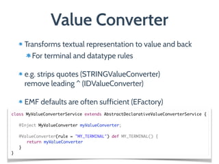 Transforms textual representation to value and back
For terminal and datatype rules
e.g. strips quotes (STRINGValueConverter) 
remove leading ^ (IDValueConverter)
EMF defaults are often sufficient (EFactory)
Value Converter
class MyValueConverterService extends AbstractDeclarativeValueConverterService {	
	 	
	 @Inject MyValueConverter myValueConverter;	
!
	 @ValueConverter(rule = "MY_TERMINAL") def MY_TERMINAL() {	
	 	 return myValueConverter	
	 }	
}
 