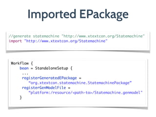 Imported EPackage
Workflow {	
bean = StandaloneSetup {	
	...	
	registerGeneratedEPackage = 
“org.xtextcon.statemachine.StatemachinePackage”	
	registerGenModelFile =  
“platform:/resource/<path-to>/Statemachine.genmodel"	
}	
//generate statemachine "http://www.xtextcon.org/Statemachine"	
import "http://www.xtextcon.org/Statemachine"	
 