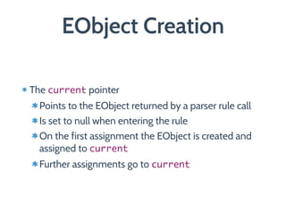 EObject Creation
The current pointer
Points to the EObject returned by a parser rule call
Is set to null when entering the rule
On the first assignment the EObject is created and
assigned to current
Further assignments go to current
 