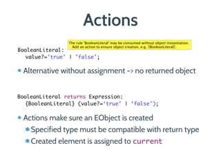 Actions
Alternative without assignment -> no returned object 
 
 
Actions make sure an EObject is created
Specified type must be compatible with return type
Created element is assigned to current
BooleanLiteral:	
	 value?='true' | 'false';
BooleanLiteral returns Expression:	
	 {BooleanLiteral} (value?=‘true’ | ‘false');
The rule 'BooleanLiteral' may be consumed without object instantiation.
Add an action to ensure object creation, e.g. '{BooleanLiteral}'.
 