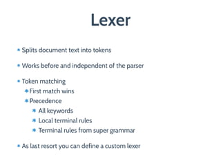 Lexer
Splits document text into tokens
Works before and independent of the parser
Token matching
First match wins
Precedence
All keywords
Local terminal rules
Terminal rules from super grammar
As last resort you can define a custom lexer
 