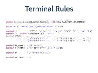 Terminal Rules
grammar org.eclipse.xtext.common.Terminals hidden(WS, ML_COMMENT, SL_COMMENT)	
	 	 	 	 	 	 	 	 	 	 	 	
import "http://www.eclipse.org/emf/2002/Ecore" as ecore	
!
terminal ID 		 	 : '^'?('a'..'z'|'A'..'Z'|'_') ('a'..'z'|'A'..'Z'|'_'|'0'..'9')*;	
terminal INT returns ecore::EInt: ('0'..'9')+;	
terminal STRING	 	 : 	
	 	 	 '"' ( '' ('b'|'t'|'n'|'f'|'r'|'u'|'"'|"'"|'') | !(''|'"') )* '"' |	
	 	 	 "'" ( '' ('b'|'t'|'n'|'f'|'r'|'u'|'"'|"'"|'') | !(''|"'") )* "'";	
	
terminal ML_COMMENT	: '/*' -> '*/';	
terminal SL_COMMENT : '//' !('n'|'r')* ('r'? 'n')?;	
!
terminal WS	 	 	 : (' '|'t'|'r'|'n')+;	
!
terminal ANY_OTHER	 : .;
 
