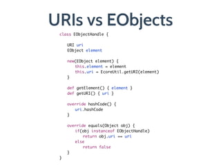 URIs vs EObjects
class EObjectHandle {	
	 	
	 URI uri	
	 EObject element	
	 	
	 new(EObject element) {	
	 	 this.element = element	
	 	 this.uri = EcoreUtil.getURI(element)	
	 }	
	 	
	 def getElement() { element }	
	 def getURI() { uri }	
	 	
	 override hashCode() {	
	 	 uri.hashCode	
	 }	
!
	 override equals(Object obj) {	
	 	 if(obj instanceof EObjectHandle)	
	 	 	 return obj.uri == uri	
	 	 else	
	 	 	 return false	
	 }	
}
 