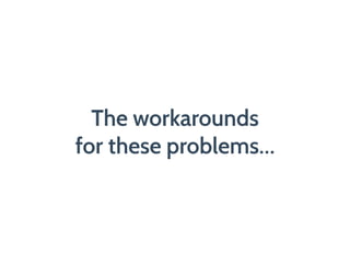 The workarounds
for these problems…
 