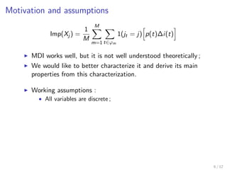 Motivation and assumptions
Imp(Xj ) =
1
M
M
m=1 t∈ϕm
1(jt = j) p(t)∆i(t)
MDI works well, but it is not well understood theoretically ;
We would like to better characterize it and derive its main
properties from this characterization.
Working assumptions :
• All variables are discrete ;
6 / 12
 