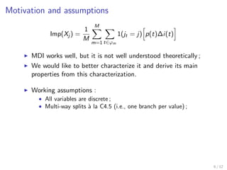 Motivation and assumptions
Imp(Xj ) =
1
M
M
m=1 t∈ϕm
1(jt = j) p(t)∆i(t)
MDI works well, but it is not well understood theoretically ;
We would like to better characterize it and derive its main
properties from this characterization.
Working assumptions :
• All variables are discrete ;
• Multi-way splits `a la C4.5 (i.e., one branch per value) ;
6 / 12
 