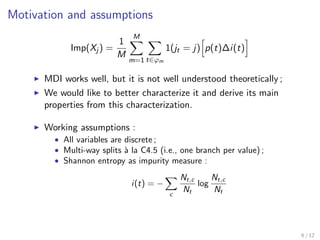 Motivation and assumptions
Imp(Xj ) =
1
M
M
m=1 t∈ϕm
1(jt = j) p(t)∆i(t)
MDI works well, but it is not well understood theoretically ;
We would like to better characterize it and derive its main
properties from this characterization.
Working assumptions :
• All variables are discrete ;
• Multi-way splits `a la C4.5 (i.e., one branch per value) ;
• Shannon entropy as impurity measure :
i(t) = −
c
Nt,c
Nt
log
Nt,c
Nt
6 / 12
 