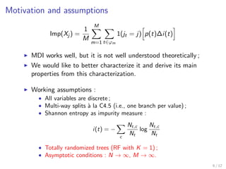 Motivation and assumptions
Imp(Xj ) =
1
M
M
m=1 t∈ϕm
1(jt = j) p(t)∆i(t)
MDI works well, but it is not well understood theoretically ;
We would like to better characterize it and derive its main
properties from this characterization.
Working assumptions :
• All variables are discrete ;
• Multi-way splits `a la C4.5 (i.e., one branch per value) ;
• Shannon entropy as impurity measure :
i(t) = −
c
Nt,c
Nt
log
Nt,c
Nt
• Totally randomized trees (RF with K = 1) ;
• Asymptotic conditions : N → ∞, M → ∞.
6 / 12
 