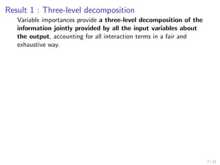 Result 1 : Three-level decomposition
Variable importances provide a three-level decomposition of the
information jointly provided by all the input variables about
the output, accounting for all interaction terms in a fair and
exhaustive way.
7 / 12
 