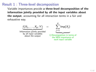 Result 1 : Three-level decomposition
Variable importances provide a three-level decomposition of the
information jointly provided by all the input variables about
the output, accounting for all interaction terms in a fair and
exhaustive way.
I(X1, . . . , Xp; Y )
Information jointly provided
by all input variables
about the output
=
p
j=1
Imp(Xj )
i) Decomposition in terms of
the MDI importance of
each input variable
7 / 12
 