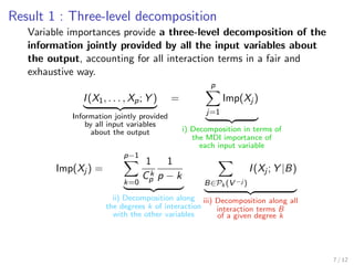 Result 1 : Three-level decomposition
Variable importances provide a three-level decomposition of the
information jointly provided by all the input variables about
the output, accounting for all interaction terms in a fair and
exhaustive way.
I(X1, . . . , Xp; Y )
Information jointly provided
by all input variables
about the output
=
p
j=1
Imp(Xj )
i) Decomposition in terms of
the MDI importance of
each input variable
Imp(Xj ) =
p−1
k=0
1
Ck
p
1
p − k
ii) Decomposition along
the degrees k of interaction
with the other variables
B∈Pk (V −j )
I(Xj ; Y |B)
iii) Decomposition along all
interaction terms B
of a given degree k
7 / 12
 