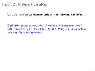 Result 2 : Irrelevant variables
Variable importances depend only on the relevant variables.
Deﬁnition (Kohavi & John, 1997) : A variable X is irrelevant (to Y
with respect to V ) if, for all B ⊆ V , I(X; Y |B) = 0. A variable is
relevant if it is not irrelevant.
9 / 12
 
