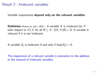 Result 2 : Irrelevant variables
Variable importances depend only on the relevant variables.
Deﬁnition (Kohavi & John, 1997) : A variable X is irrelevant (to Y
with respect to V ) if, for all B ⊆ V , I(X; Y |B) = 0. A variable is
relevant if it is not irrelevant.
A variable Xj is irrelevant if and only if Imp(Xj ) = 0.
The importance of a relevant variable is insensitive to the addition
or the removal of irrelevant variables.
9 / 12
 